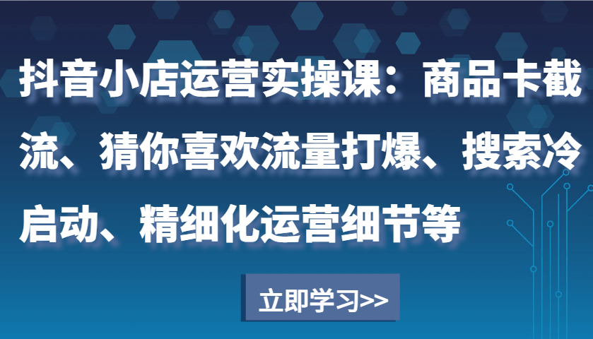 抖音小店运营实操课：商品卡截流、猜你喜欢流量打爆、搜索冷启动、精细化运营细节等-天恒言财