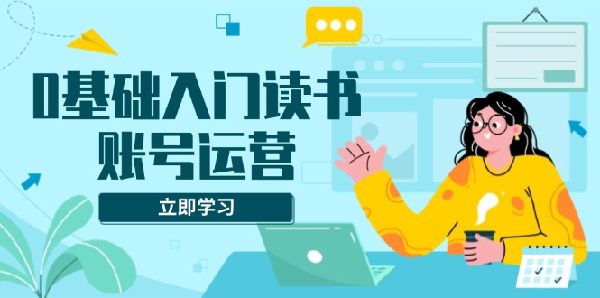 0基础入门读书账号运营，系统课程助你解决素材、流量、变现等难题-天恒言财