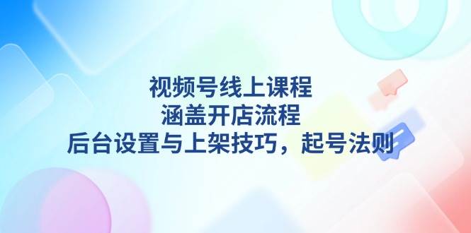 视频号线上课程详解，涵盖开店流程，后台设置与上架技巧，起号法则-天恒言财