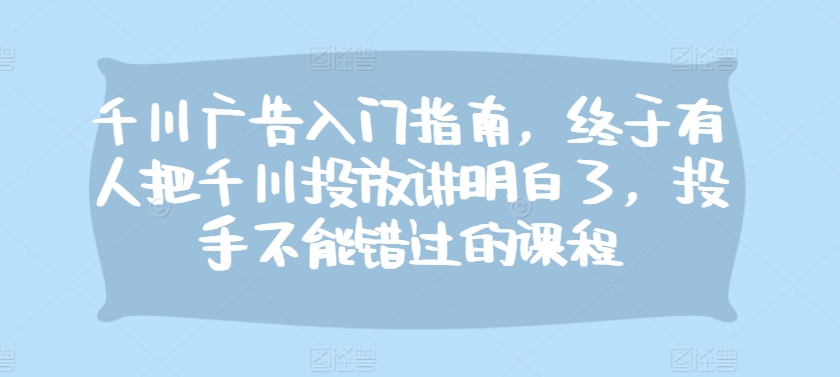 千川广告入门指南，终于有人把千川投放讲明白了，投手不能错过的课程-天恒言财