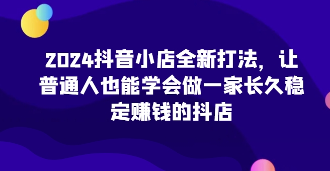 2024抖音小店全新打法，让普通人也能学会做一家长久稳定赚钱的抖店(更新)-天恒言财